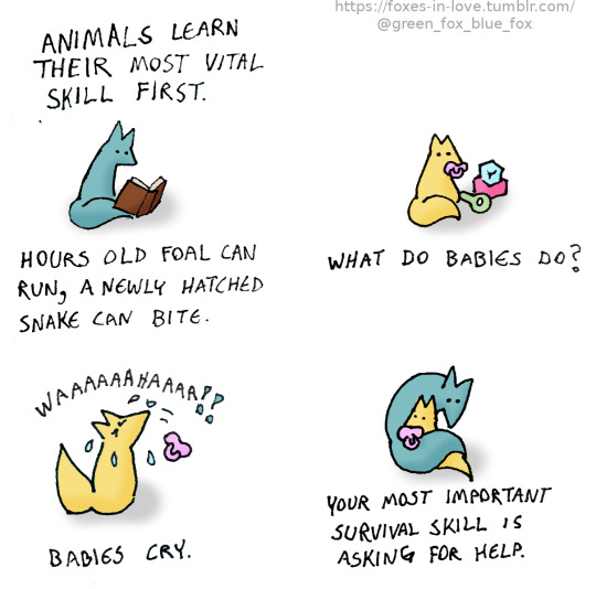 foxes in love 4 panel comic:
Panel 1:
green fox reading a book
"Animals learn their most vital skills first. Hours old foal can run, a newly hatched snake can bite."

Panel 2:
a yellow baby fox with toys
"What do babies do?"

Panel 3:
the yellow baby fox is now crying
"Babies cry."

Panel 4:
green fox holding the yellow baby fox
"Your most important survival skill is asking for help."